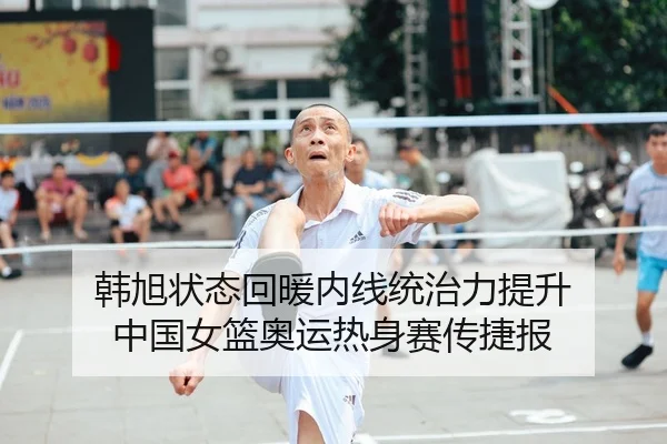 韩旭状态回暖内线统治力提升 中国女篮奥运热身赛传捷报