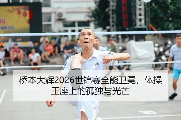 桥本大辉2026世锦赛全能卫冕，体操王座上的孤独与光芒